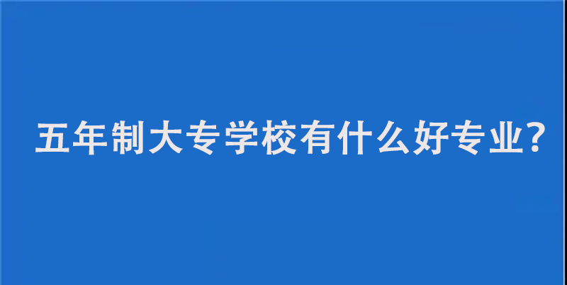 五年制大专学校有什么好专业？分享这5个专业